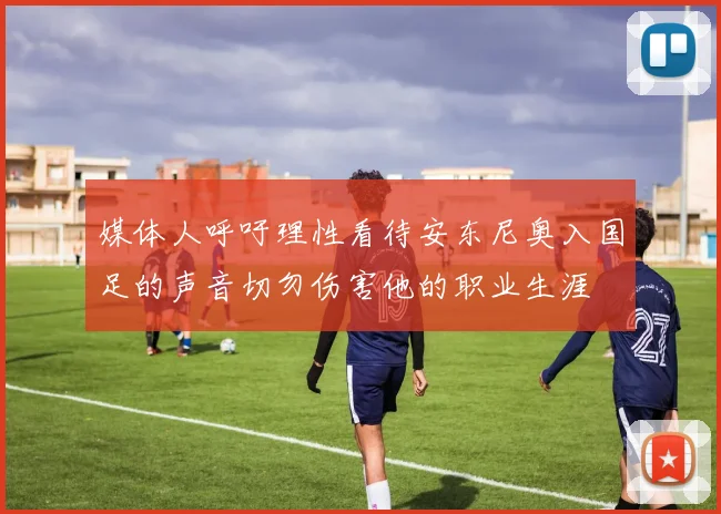 媒体人呼吁理性看待安东尼奥入国足的声音切勿伤害他的职业生涯