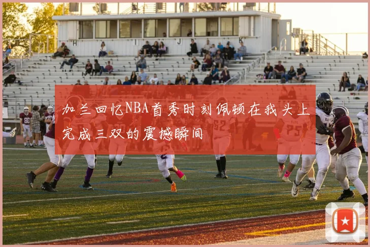 加兰回忆NBA首秀时刻佩顿在我头上完成三双的震撼瞬间