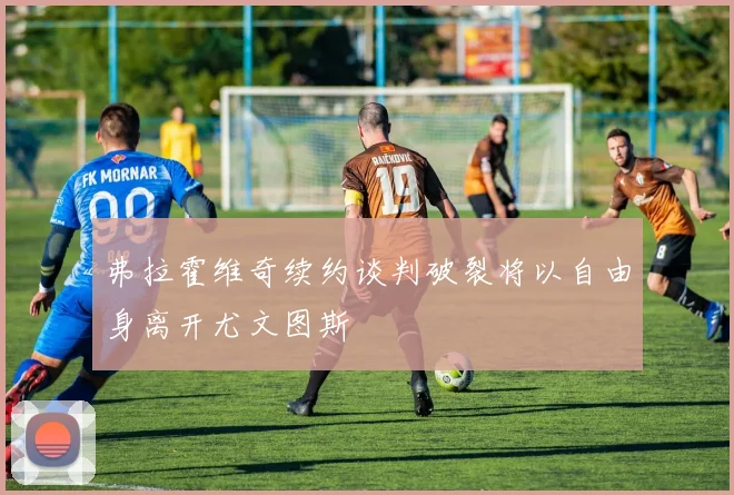 弗拉霍维奇续约谈判破裂将以自由身离开尤文图斯
