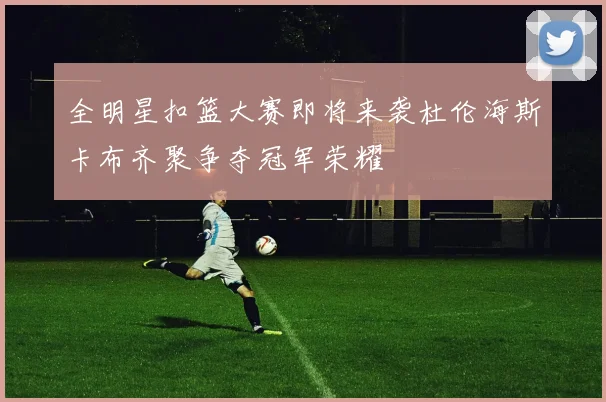全明星扣篮大赛即将来袭杜伦海斯卡布齐聚争夺冠军荣耀