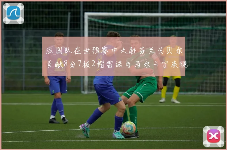 法国队在世预赛中大胜芬兰戈贝尔贡献8分7板2帽雷诺与马尔卡宁表现抢眼