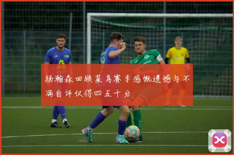 杨瀚森回顾菜鸟赛季感慨遗憾与不满自评仅得四五十分