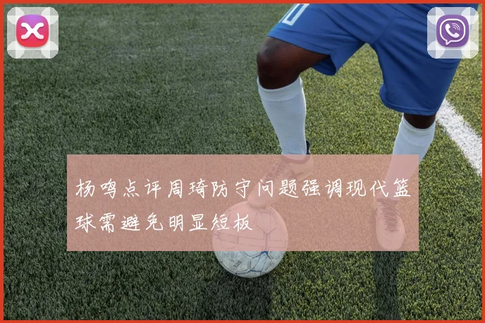 杨鸣点评周琦防守问题强调现代篮球需避免明显短板