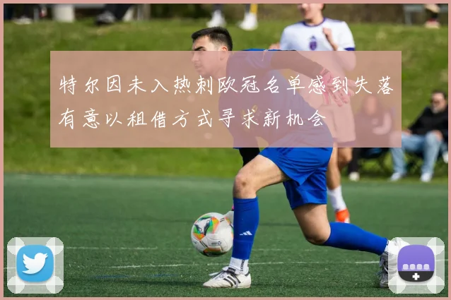 特尔因未入热刺欧冠名单感到失落有意以租借方式寻求新机会