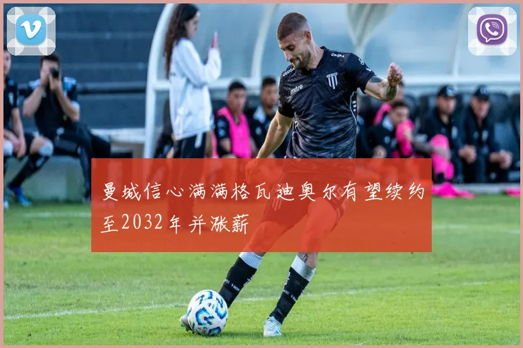 曼城信心满满格瓦迪奥尔有望续约至2032年并涨薪