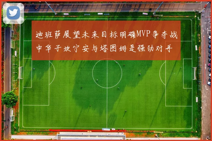 迪班萨展望未来目标明确MVP争夺战中华子坎宁安与塔图姆是强劲对手